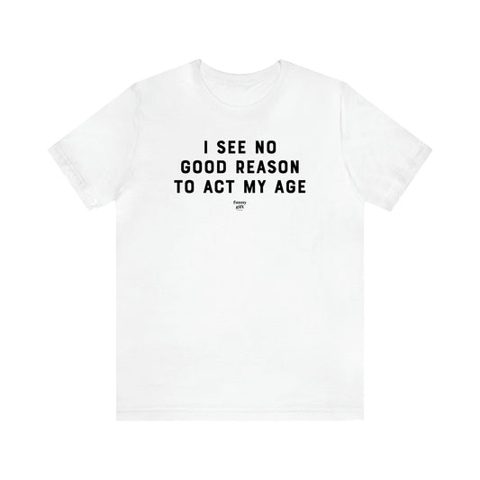 Men's T Shirts I See No Good Reason to Act My Age - Funny Gift Company